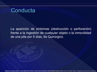 La aparición de síntomas (obstrucción o perforación)
frente a la ingestión de cualquier objeto o la inmovilidad
de una pila por 5 días, tto Quirúrgico.
Ingesta de cuerpos extraños, Carlos Maluenda Carrillo1, Vicente Varea Calderón2, Andrés Bodas Pinedo,Hospital Clínico San Carlos, Madrid. 2Hospital Sant Joan de Déu. Barcelona.
 