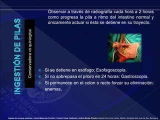 Conservadora
vs
quirúrgica
Observar a través de radiografía cada hora a 2 horas
como progresa la pila a ritmo del intestino normal y
únicamente actuar si ésta se detiene en su trayecto.
 Si se detiene en esófago: Esofagoscopia.
 Si no sobrepasa el píloro en 24 horas: Gastroscopia.
 Si permanece en el colon o recto forzar su eliminación:
enemas.
Ingesta de cuerpos extraños, Carlos Maluenda Carrillo1, Vicente Varea Calderón2, Andrés Bodas Pinedo,Hospital Clínico San Carlos, Madrid. 2Hospital Sant Joan de Déu. Barcelona.
 
