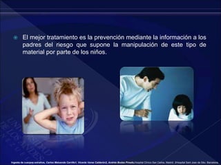  El mejor tratamiento es la prevención mediante la información a los
padres del riesgo que supone la manipulación de este tipo de
material por parte de los niños.
Ingesta de cuerpos extraños, Carlos Maluenda Carrillo1, Vicente Varea Calderón2, Andrés Bodas Pinedo,Hospital Clínico San Carlos, Madrid. 2Hospital Sant Joan de Déu. Barcelona.
 