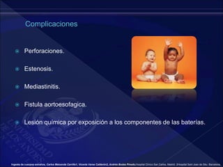  Perforaciones.
 Estenosis.
 Mediastinitis.
 Fistula aortoesofagica.
 Lesión química por exposición a los componentes de las baterías.
Ingesta de cuerpos extraños, Carlos Maluenda Carrillo1, Vicente Varea Calderón2, Andrés Bodas Pinedo,Hospital Clínico San Carlos, Madrid. 2Hospital Sant Joan de Déu. Barcelona.
 