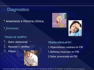 Diagnostico
• Anamnesis e Historia clínica.
• Síntomas:
TRIADA DE MURPHY
1. Dolor abdominal
2. Nauseas y vómitos
3. Fiebre
TRIADA DIEULAFOY:
1.Hiperestesia cutánea en FID
1.Defensa muscular en FID
2.Dolor provocado en FID
The American College of Gastroenterology 6400 Goldsboro Rd., Suite 450, Bethesda, MD 20817 P: 301-263-9000 F: 301-263-9025 Internet: www.acg.gi.org
 