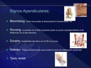  Bloomberg: Dolor provocado al descomprimir bruscamente FID
 Rovsing: La presión en el lado izquierdo sobre un punto correspondiente al de
McBurney en el lado derecho.
 Dunphy: Incremento del dolor en la FID con la tos.
 Holman: Dolor a la percusión suave sobre la zona de inflamación peritoneal
 Tacto rectal
 