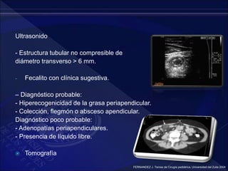 Ultrasonido
- Estructura tubular no compresible de
diámetro transverso > 6 mm.
- Fecalito con clínica sugestiva.
– Diagnóstico probable:
- Hiperecogenicidad de la grasa periapendicular.
- Colección, flegmón o absceso apendicular.
Diagnóstico poco probable:
- Adenopatías periapendiculares.
- Presencia de líquido libre.
 Tomografía
FERNANDEZ J. Temas de Cirugía pediátrica. Universidad del Zulia 2004
 