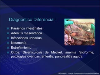  Parásitos intestinales.
 Adenitis mesentérica.
 Infecciones urinarias.
 Neumonía.
 Estreñimiento.
 Otros: Diverticulosis de Meckel, anemia falciforme,
patologías ováricas, enteritis, pancreatitis aguda.
FERNANDEZ J. Temas de Cirugía pediátrica. Universidad del Zulia 2004
 