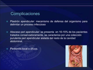  Plastrón apendicular: mecanismo de defensa del organismo para
delimitar un proceso infeccioso
 Absceso peri apendicular: se presenta en 10-15% de los pacientes
tratados conservadoramente, se caracteriza por una colección
purulenta peri apendicular aislada del resto de la cavidad
abdominal.
 Peritonitis local o difusa.
 