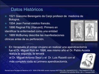  1521 Giacomo Berengario da Carpi profesor de medicina de
Bologna.
 1554 Jean Fernel médico francés.
 1886 Reginal Fitz (Harvard): Primero en
identificar la enfermedad como una entidad
 1889 McBurney describe las manifestaciones
clínicas antes de su perforación.
 En Venezuela el primer cirujano en realizar una apendicectomía
fue el Dr. Miguel Ruiz en 1898, ese mismo año el Dr. Pablo Acosta
realiza la segunda, la tercera
el Dr. Miguel Antonio Seco y el Dr. Luis Razetti con el
más completo éxito su primera apendicectomía.
Revista de la Facultad de Medicina UCV ISSN 0798-0469 versión impresa HISTORIA DEL DIAGNÓSTICO Y TRATAMIENTO DE LA
APENDICITIS AGUDA RFM v.28 n.1 Caracas 2005
 