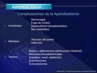  Inmediatas
 Mediatas
 Tardías
Hemorragia
Fuga de muñón
Desequilibrio hidroelectrolitico
Íleo metabólico
Absceso del pared
Infección.
Bridas y adherencias (obstrucción intestinal)
Abscesos intraabdominales
(hepático, renal, esplénico)
Eventraciones
Evisceraciones
FERNANDEZ J. Temas de Cirugía pediátrica. Universidad del Zulia 2004
 