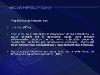 Vías básicas de infección son:
 Vía biliar (50%)
 Vena porta: Muy rara desde la introducción de los antibióticos. Su
causa principal era la apendicitis aguda, pero también
enfermedades sépticas de la pelvis, colecistitis piógenas,
diverticulitis, peritonitis por perforaciones viscerales, úlceras del
colon, dehiscencias anastomóticas y hasta hemorroides infectadas.
 Los abscesos hepáticos son raros tanto en la enfermedad de
Crohn como en la colitis ulcerativa. (10%)
 