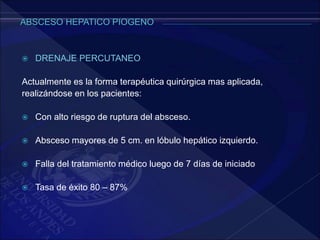  DRENAJE PERCUTANEO
Actualmente es la forma terapéutica quirúrgica mas aplicada,
realizándose en los pacientes:
 Con alto riesgo de ruptura del absceso.
 Absceso mayores de 5 cm. en lóbulo hepático izquierdo.
 Falla del tratamiento médico luego de 7 días de iniciado
 Tasa de éxito 80 – 87%
 