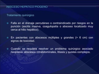 Tratamiento quirúrgico
 Falla en el drenaje percutáneo o contraindicado por riesgos en la
punción (ascitis masiva, coagulopatia o absceso localizado muy
cerca al hilio hepático).
 En pacientes con abscesos múltiples y grandes (> 6 cm) con
signos de toxicidad.
 Cuando se requiera resolver un problema quirúrgico asociado
neoplasia, abscesos intrabdominales, litiasis y quistes complejos.
 