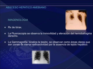  Rx de tórax.
 La Fluoroscopia se observa la inmovilidad y elevación del hemidiafragma
derecho.
 La Gammagrafía: localiza la lesión, se observan como áreas claras que
son zonas de menor radioactividad por la ausencia de tejido hepático.
IMAGENOLOGIA
 