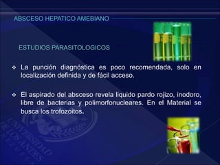  La punción diagnóstica es poco recomendada, solo en
localización definida y de fácil acceso.
 El aspirado del absceso revela liquido pardo rojizo, inodoro,
libre de bacterias y polimorfonucleares. En el Material se
busca los trofozoitos.
ESTUDIOS PARASITOLOGICOS
 