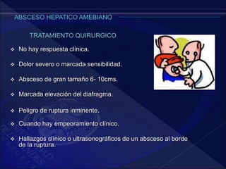  No hay respuesta clínica.
 Dolor severo o marcada sensibilidad.
 Absceso de gran tamaño 6- 10cms.
 Marcada elevación del diafragma.
 Peligro de ruptura inminente.
TRATAMIENTO QUIRURGICO
 Cuando hay empeoramiento clínico.
 Hallazgos clínico o ultrasonográficos de un absceso al borde
de la ruptura.
 