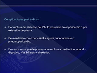 Complicaciones pericárdicas:
 Por ruptura del absceso del lóbulo izquierdo en el pericardio o por
extensión de pleura.
 Se manifiesta como pericarditis aguda, taponamiento o
pneumopericardio.
 En casos raros puede presentarse ruptura a mediastino, aparato
digestivo, vías biliares y al exterior.
 