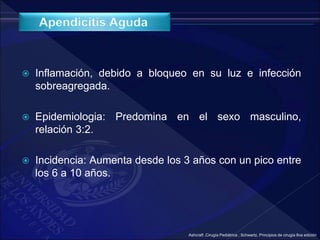  Inflamación, debido a bloqueo en su luz e infección
sobreagregada.
 Epidemiologia: Predomina en el sexo masculino,
relación 3:2.
 Incidencia: Aumenta desde los 3 años con un pico entre
los 6 a 10 años.
Ashcraft ,Cirugía Pediátrica ; Schwartz, Principios de cirugía 8va edición
 