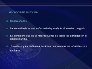  Generalidades:
 La ascaridiasis es una enfermedad que afecta al intestino delgado.
 Se considera que es el mas frecuente de todos los parásitos en el
ámbito mundial.
 Prevalece y es endémica en áreas desprovistas de infraestructura
sanitaria.
 