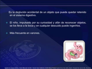 Es la deglución accidental de un objeto que puede quedar retenido
en el sistema digestivo.
 El niño, impulsado por su curiosidad y afán de reconocer objetos,
se los lleva a la boca y en cualquier descuido puede ingerirlos.
 Más frecuente en varones.
Ingesta de cuerpos extraños, Carlos Maluenda Carrillo1, Vicente Varea Calderón2, Andrés Bodas Pinedo,Hospital Clínico San Carlos, Madrid. 2Hospital Sant Joan de Déu. Barcelona.
 