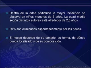  Dentro de la edad pediátrica la mayor incidencia se
observa en niños menores de 5 años. La edad media
según distintos autores está alrededor de 2,8 años.
 80% son eliminados espontáneamente por las heces.
 El riesgo depende de su tamaño, su forma, de dónde
queda localizado y de su composición.
Ingesta de cuerpos extraños, Carlos Maluenda Carrillo1, Vicente Varea Calderón2, Andrés Bodas Pinedo,Hospital Clínico San Carlos, Madrid. 2Hospital Sant Joan de Déu. Barcelona.
 