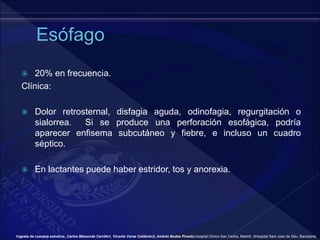  20% en frecuencia.
Clínica:
 Dolor retrosternal, disfagia aguda, odinofagia, regurgitación o
sialorrea. Si se produce una perforación esofágica, podría
aparecer enfisema subcutáneo y fiebre, e incluso un cuadro
séptico.
 En lactantes puede haber estridor, tos y anorexia.
Ingesta de cuerpos extraños, Carlos Maluenda Carrillo1, Vicente Varea Calderón2, Andrés Bodas Pinedo,Hospital Clínico San Carlos, Madrid. 2Hospital Sant Joan de Déu. Barcelona.
 