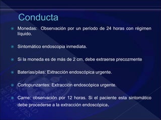  Monedas: Observación por un período de 24 horas con régimen
líquido.
 Sintomático endoscopia inmediata.
 Si la moneda es de más de 2 cm, debe extraerse precozmente
 Baterías/pilas: Extracción endoscópica urgente.
 Cortopunzantes: Extracción endoscópica urgente.
 Carne: observación por 12 horas. Si el paciente esta sintomático
debe procederse a la extracción endoscópica.
 