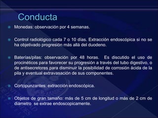  Monedas: observación por 4 semanas.
 Control radiológico cada 7 o 10 días. Extracción endoscópica si no se
ha objetivado progresión más allá del duodeno.
 Baterías/pilas: observación por 48 horas. Es discutido el uso de
procinéticos para favorecer su progresión a través del tubo digestivo, o
de antisecretores para disminuir la posibilidad de corrosión ácida de la
pila y eventual extravasación de sus componentes.
 Cortopunzantes: extracción endoscópica.
 Objetos de gran tamaño: más de 5 cm de longitud o más de 2 cm de
diámetro se extrae endoscopicamente.
 