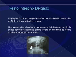 La progresión de los cuerpos extraños que han llegado a este nivel
es fácil y a ritmo peristáltico normal.
Únicamente si se visualiza la permanencia del objeto en un sitio fijo
puede ser que casualmente el niño tuviera un divertículo de Meckel
y hubiera penetrado en el mismo.
 