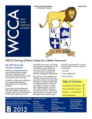 WCCA Quarterly Newsletter	          	        	          	         	          Summer 2012
                                                     from the Board of Directors




WCCA                      WEST
                          COBB
                          CHRISTIAN
                          ACADEMY




WCCA--Training Children Today for a Better Tomorrow!
We ARE West Cobb                                2012/2013 school year, we'll include          At WCCA, we believe there are three
                                                the sixth grade, and each year as the         things that help to make our program
Christian Academy!                              Lord blesses us with students and             so successful:
WCCA is a Christ-centered private               resources, we'll add a grade each
                                                                                              1. Our kids
school offering families a quality              year until we have a program for
alternative to the public school                students  Kindergarten--twelfth grade.        2. Our qualiﬁed staff
environment. WCCA's mission is based            Our goal is to raise a generation of          3. Our curriculum
on the scripture from Luke 2:52.                followers of Jesus who will love Him,
At WCCA, we educate our children to             serve Him, and share Him with others.
grow academically, physically,                  We believe in offering a Bible-based              Table of Contents:
emotionally and most importantly,               and Christ-centered environment for
spiritually.                                    our students. In doing so, we give                Board Meetings Summer Schedule	        2
                                                them a Bible education, and a ﬁrst
Starting with our ﬁrst kindergarten             class, stellar academic experience.               Board President’s Plea for Support
    2
class in the 2006-07 school year, we            Our class ratio is 18 to 1. This leaves
now offer instruction for Pre-K through         plenty of time for our students to get            Introducing . . . New Administrator	   3
the ﬁfth grade. Beginning with the              the attention and care they need.                 Quarterly Budget Report	               4
 WCCA Quarterly Newsletter Meet the Board:                                     Secretary:                       Charles Scarborough
                                                                               Beth Smith
 Purpose: Keeping you--our parents and          President:                                                      a.scarborough@att.net
                                                                               klsmith1966@aol.com
 supporters--informed with things surrounding   Neil Richey                                                     Andi Scarborough
 West Cobb Christian Academy.                   richey.neil@me.com             Members:                         a.scarborough@att.net




             2012
                                                                               Jack Barnette                    Melissa Ward
                                                Vice-President:                jackbarnette@yahoo.com           thewards@bellsouth.net
                                                Chuck Scarborough              Paige Drain
                                                maclandyouth@yahoo.com         paige.drain@gmail.com
 