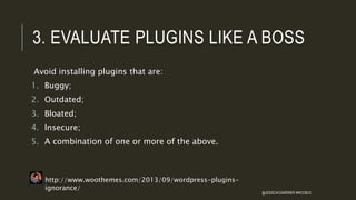 3. EVALUATE PLUGINS LIKE A BOSS
Avoid installing plugins that are:
1. Buggy;
2. Outdated;
3. Bloated;
4. Insecure;
5. A combination of one or more of the above.
http://www.woothemes.com/2013/09/wordpress-plugins-
ignorance/
@JESSICACGARDNER #WCCBUS
 