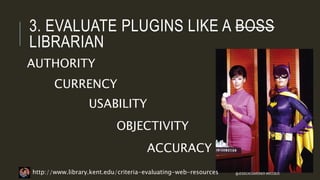 3. EVALUATE PLUGINS LIKE A BOSS
LIBRARIAN
AUTHORITY
CURRENCY
USABILITY
OBJECTIVITY
ACCURACY
http://www.library.kent.edu/criteria-evaluating-web-resources @JESSICACGARDNER #WCCBUS
 