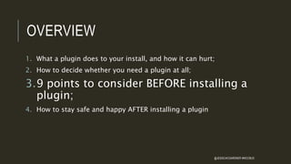 OVERVIEW
1. What a plugin does to your install, and how it can hurt;
2. How to decide whether you need a plugin at all;
3.9 points to consider BEFORE installing a
plugin;
4. How to stay safe and happy AFTER installing a plugin
@JESSICACGARDNER #WCCBUS
 