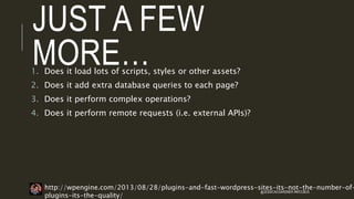 JUST A FEW
MORE…1. Does it load lots of scripts, styles or other assets?
2. Does it add extra database queries to each page?
3. Does it perform complex operations?
4. Does it perform remote requests (i.e. external APIs)?
http://wpengine.com/2013/08/28/plugins-and-fast-wordpress-sites-its-not-the-number-of-
plugins-its-the-quality/
@JESSICACGARDNER #WCCBUS
 