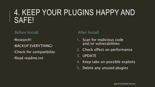 4. KEEP YOUR PLUGINS HAPPY AND
SAFE!
Before Install
•Research!
•BACKUP EVERYTHING!
•Check for compatibility
•Read readme.txt
After Install
1. Scan for malicious code
and/or vulnerabilities
2. Check effect on performance
3. UPDATE
4. Keep tabs on possible exploits
5. Delete any unused plugins
@JESSICACGARDNER #WCCBUS
 