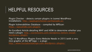 HELPFUL RESOURCES
Plugin Checker – detects certain plugins in (some) WordPress
installations: http://wppluginchecker.earthpeople.se/
Plugin Vulnerabilities Database – compiled by WPScan:
https://wpvulndb.com/plugins
An Excellent Article detailing WHY and HOW to determine whether you
need a plugin: http://sixrevisions.com/wordpress/before-install-
wordpress-plugin/
Top 15 WordPress Plugins Every Website Needs in 2015 (with a very
nice graphic of the WP logo + a plug):
http://www.fuzzyduckdesign.com/wordpress-plugins/
@JESSICACGARDNER #WCCBUS
 