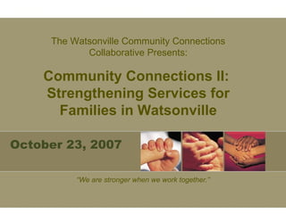 October 23, 2007 “ We are stronger when we work together.” The Watsonville Community Connections Collaborative Presents: Community Connections II:  Strengthening Services for Families in Watsonville 
