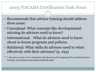 2003 NACADA Certification Task Force
 Recommends that advisor training should address





three areas:
Conceptual: What concepts like developmental
advising do advisors need to know?
Informational: What do advisors need to know
about in-house programs and policies.
Relational: What skills do advisors need to relate
effectively with their advisees? (p. 293)
- See more at: http://www.nacada.ksu.edu/Resources/Clearinghouse/View-Articles/AdvisorTraining--Development.aspx#sthash.k4K3CKke.dpuf

 