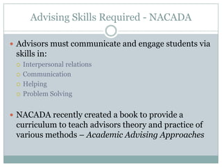 Advising Skills Required - NACADA
 Advisors must communicate and engage students via

skills in:





Interpersonal relations
Communication
Helping
Problem Solving

 NACADA recently created a book to provide a

curriculum to teach advisors theory and practice of
various methods – Academic Advising Approaches

 