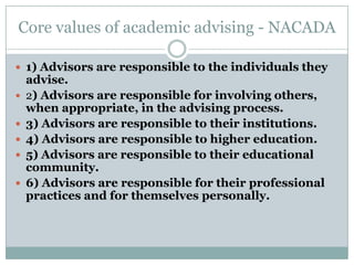 Core values of academic advising - NACADA
 1) Advisors are responsible to the individuals they








advise.
2) Advisors are responsible for involving others,
when appropriate, in the advising process.
3) Advisors are responsible to their institutions.
4) Advisors are responsible to higher education.
5) Advisors are responsible to their educational
community.
6) Advisors are responsible for their professional
practices and for themselves personally.

 