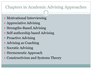 Chapters in Academic Advising Approaches
 Motivational Interviewing
 Appreciative Advising
 Strengths-Based Advising
 Self-authorship based Advising
 Proactive Advising
 Advising as Coaching
 Socratic Advising
 Hermeneutic Approach
 Constructivism and Systems Theory

 