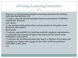 Advising Learning Outcomes
 However, a representative sample of learning outcomes for advising











indicates that students will
 craft a coherent educational plan based on assessment of abilities,
aspirations, interests,
and values;
 use complex information from various sources to set goals, reach
decisions, and achieve
those goals;
 assume responsibility for meeting academic program requirements;
 articulate the meaning of higher education and the intent of the
institution’s curriculum;
 cultivate the intellectual habits that lead to a lifetime of learning; and
 behave as citizens who engage in the wider world around them
(NACADA, 2006, para.
10).

 