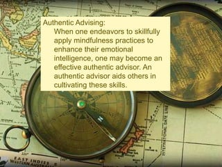 Authentic Advising:
When one endeavors to skillfully
apply mindfulness practices to
enhance their emotional
intelligence, one may become an
effective authentic advisor. An
authentic advisor aids others in
cultivating these skills.

 