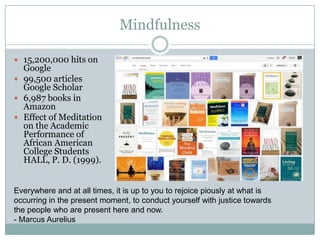 Mindfulness
 15,200,000 hits on

Google
 99,500 articles
Google Scholar
 6,987 books in
Amazon
 Effect of Meditation
on the Academic
Performance of
African American
College Students
HALL, P. D. (1999).

Everywhere and at all times, it is up to you to rejoice piously at what is
occurring in the present moment, to conduct yourself with justice towards
the people who are present here and now.
- Marcus Aurelius

 