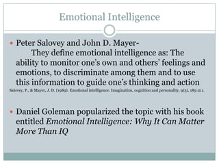 Emotional Intelligence
 Peter Salovey and John D. Mayer-

They define emotional intelligence as: The
ability to monitor one’s own and others’ feelings and
emotions, to discriminate among them and to use
this information to guide one’s thinking and action
Salovey, P., & Mayer, J. D. (1989). Emotional intelligence. Imagination, cognition and personality, 9(3), 185-211.

 Daniel Goleman popularized the topic with his book

entitled Emotional Intelligence: Why It Can Matter
More Than IQ

 