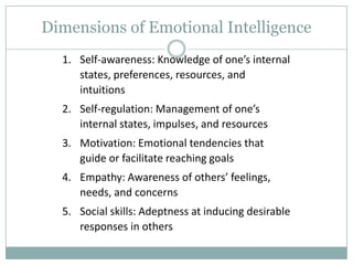 Dimensions of Emotional Intelligence
1. Self-awareness: Knowledge of one’s internal
states, preferences, resources, and
intuitions
2. Self-regulation: Management of one’s
internal states, impulses, and resources
3. Motivation: Emotional tendencies that
guide or facilitate reaching goals
4. Empathy: Awareness of others’ feelings,
needs, and concerns

5. Social skills: Adeptness at inducing desirable
responses in others

 