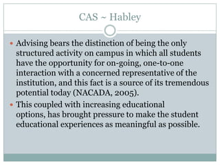 CAS ~ Habley
 Advising bears the distinction of being the only

structured activity on campus in which all students
have the opportunity for on-going, one-to-one
interaction with a concerned representative of the
institution, and this fact is a source of its tremendous
potential today (NACADA, 2005).
 This coupled with increasing educational
options, has brought pressure to make the student
educational experiences as meaningful as possible.

 