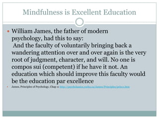 Mindfulness is Excellent Education
 William James, the father of modern

psychology, had this to say:
And the faculty of voluntarily bringing back a
wandering attention over and over again is the very
root of judgment, character, and will. No one is
compos sui (competent) if he have it not. An
education which should improve this faculty would
be the education par excellence


James, Principles of Psychology, Chap 11 http://psychclassics.yorku.ca/James/Principles/prin11.htm

 