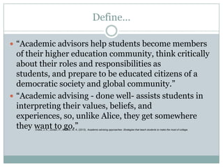 Define…
 “Academic advisors help students become members

of their higher education community, think critically
about their roles and responsibilities as
students, and prepare to be educated citizens of a
democratic society and global community.”
 “Academic advising - done well- assists students in
interpreting their values, beliefs, and
experiences, so, unlike Alice, they get somewhere
they want to go.”
Drake, J. K., Jordan, P., & Miller, M. A. (2013). Academic advising approaches: Strategies that teach students to make the most of college .

 