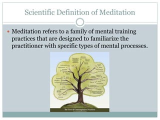 Scientific Definition of Meditation
 Meditation refers to a family of mental training

practices that are designed to familiarize the
practitioner with specific types of mental processes.

 