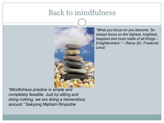 Back to mindfulness
“What you focus on you become. So
always focus on the highest, brightest,
happiest and most noble of all things –
Enlightenment.” ~ Rama (Dr. Frederick
Lenz)

“Mindfulness practice is simple and
completely feasible. Just by sitting and
doing nothing, we are doing a tremendous
amount.” Sakyong Mipham Rinpoche

 