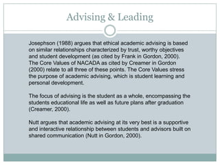 Advising & Leading
Josephson (1988) argues that ethical academic advising is based
on similar relationships characterized by trust, worthy objectives
and student development (as cited by Frank in Gordon, 2000).
The Core Values of NACADA as cited by Creamer in Gordon
(2000) relate to all three of these points. The Core Values stress
the purpose of academic advising, which is student learning and
personal development.
The focus of advising is the student as a whole, encompassing the
students educational life as well as future plans after graduation
(Creamer, 2000).
Nutt argues that academic advising at its very best is a supportive
and interactive relationship between students and advisors built on
shared communication (Nutt in Gordon, 2000).

 