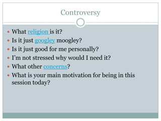 Controversy
 What religion is it?
 Is it just googley moogley?
 Is it just good for me personally?
 I’m not stressed why would I need it?
 What other concerns?
 What is your main motivation for being in this

session today?

 